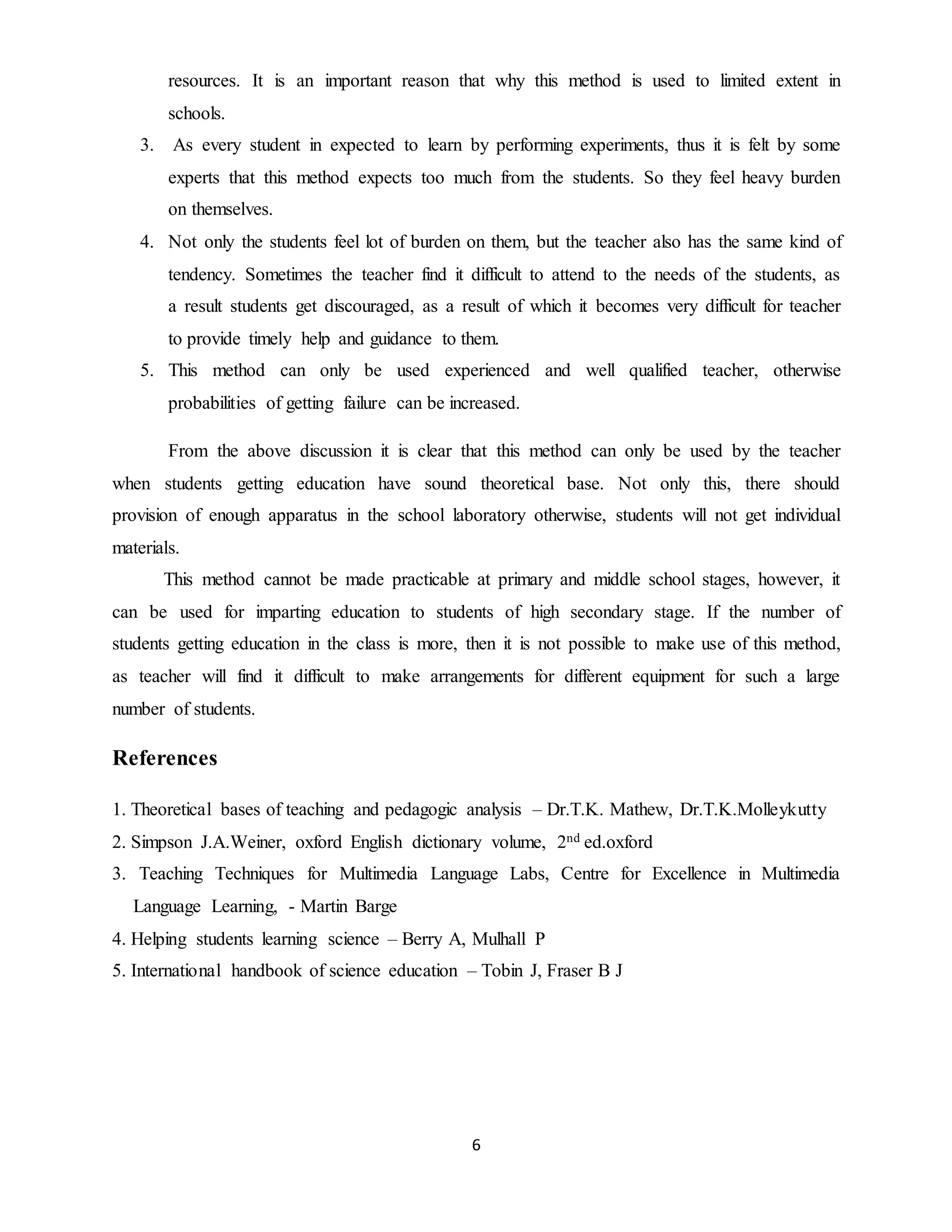 resources. It is an important reason that why this method is used to limited extent in 
schools. 
3. As every student in expected to learn by performing experiments, thus it is felt by some 
experts that this method expects too much from the students. So they feel heavy burden 
on themselves. 
4. Not only the students feel lot of burden on them, but the teacher also has the same kind of 
tendency. Sometimes the teacher find it difficult to attend to the needs of the students, as 
a result students get discouraged, as a result of which it becomes very difficult for teacher 
to provide timely help and guidance to them. 
5. This method can only be used experienced and well qualified teacher, otherwise 
probabilities of getting failure can be increased. 
From the above discussion it is clear that this method can only be used by the teacher 
when students getting education have sound theoretical base. Not only this, there should 
provision of enough apparatus in the school laboratory otherwise, students will not get individual 
materials. 
This method cannot be made practicable at primary and middle school stages, however, it 
can be used for imparting education to students of high secondary stage. If the number of 
students getting education in the class is more, then it is not possible to make use of this method, 
as teacher will find it difficult to make arrangements for different equipment for such a large 
number of students. 
6 
References 
1. Theoretical bases of teaching and pedagogic analysis – Dr.T.K. Mathew, Dr.T.K.Molleykutty 
2. Simpson J.A.Weiner, oxford English dictionary volume, 2nd ed.oxford 
3. Teaching Techniques for Multimedia Language Labs, Centre for Excellence in Multimedia 
Language Learning, - Martin Barge 
4. Helping students learning science – Berry A, Mulhall P 
5. International handbook of science education – Tobin J, Fraser B J 
