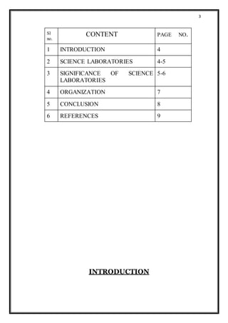 3
Sl
no.
CONTENT PAGE NO.
1 INTRODUCTION 4
2 SCIENCE LABORATORIES 4-5
3 SIGNIFICANCE OF SCIENCE
LABORATORIES
5-6
4 ORGANIZATION 7
5 CONCLUSION 8
6 REFERENCES 9
INTRODUCTION
 