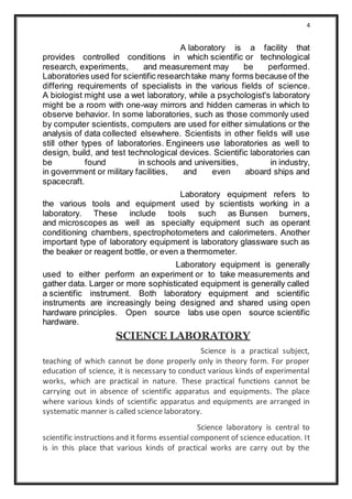4
A laboratory is a facility that
provides controlled conditions in which scientific or technological
research, experiments, and measurement may be performed.
Laboratories used for scientific researchtake many forms because of the
differing requirements of specialists in the various fields of science.
A biologist might use a wet laboratory, while a psychologist's laboratory
might be a room with one-way mirrors and hidden cameras in which to
observe behavior. In some laboratories, such as those commonly used
by computer scientists, computers are used for either simulations or the
analysis of data collected elsewhere. Scientists in other fields will use
still other types of laboratories. Engineers use laboratories as well to
design, build, and test technological devices. Scientific laboratories can
be found in schools and universities, in industry,
in government or military facilities, and even aboard ships and
spacecraft.
Laboratory equipment refers to
the various tools and equipment used by scientists working in a
laboratory. These include tools such as Bunsen burners,
and microscopes as well as specialty equipment such as operant
conditioning chambers, spectrophotometers and calorimeters. Another
important type of laboratory equipment is laboratory glassware such as
the beaker or reagent bottle, or even a thermometer.
Laboratory equipment is generally
used to either perform an experiment or to take measurements and
gather data. Larger or more sophisticated equipment is generally called
a scientific instrument. Both laboratory equipment and scientific
instruments are increasingly being designed and shared using open
hardware principles. Open source labs use open source scientific
hardware.
SCIENCE LABORATORY
Science is a practical subject,
teaching of which cannot be done properly only in theory form. For proper
education of science, it is necessary to conduct various kinds of experimental
works, which are practical in nature. These practical functions cannot be
carrying out in absence of scientific apparatus and equipments. The place
where various kinds of scientific apparatus and equipments are arranged in
systematic manner is called science laboratory.
Science laboratory is central to
scientific instructions and it forms essential component of science education. It
is in this place that various kinds of practical works are carry out by the
 