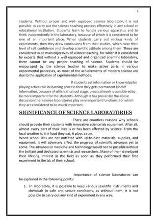 5
students. Without proper and well- equipped science laboratory, it is not
possible to carry out the science teaching process effectively in any school or
educational institution. Students learn to handle various apparatus and to
think independently in the laboratory, because of which it is considered to be
one of an important place. When students carry out various kinds of
experiments, then they draw conclusions from their studies, which raise their
level of self confidence and develop scientific attitude among them. These are
considered to be main objectives of science teaching, for which it is considered
by experts that without a well equipped and organized scientific laboratory,
there cannot be any proper teaching of science. Students should be
encouraged by the science teacher to make active parts in various
experimental processes, as most of the achievements of modern science are
due to the application of experimental methods.
If students get information or knowledgeby
playing active role in learning process then they gets permanent kind of
information, because of which at schoolstage, practical work is considered to
be more important for the students. Although it has proven by the above
discussion thatscience laboratories play very important functions, for which
they are considered to be much important.
SIGNIFICANCE OF SCIENCE LABORATORIES
There are countless reasons why schools
should provide their students with innovative science lab equipment. After all,
almost every part of their lives is or has been affected by science. From the
local weather to the food they eat, it plays a role.
When school labs are not outfitted with up-to-date materials, supplies, and
equipment, it will adversely affect the progress of scientific advances yet to
come. The advances in medicine and technology would not be possiblewithout
the brilliant and dedicated scientists and researchers. Many of them developed
their lifelong interest in the field as soon as they performed their first
experiment in the lab of their school.
Importance of science laboratories can
be explained in the following points:
1. In laboratory, it is possible to keep various scientific instruments and
chemicals in safe and secure conditions, as without them, it is not
possible to carry out any kind of experiment in any way.
 