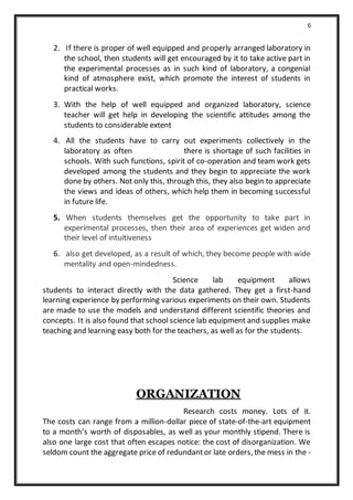 6
2. If there is proper of well equipped and properly arranged laboratory in
the school, then students will get encouraged by it to take active part in
the experimental processes as in such kind of laboratory, a congenial
kind of atmosphere exist, which promote the interest of students in
practical works.
3. With the help of well equipped and organized laboratory, science
teacher will get help in developing the scientific attitudes among the
students to considerable extent
4. All the students have to carry out experiments collectively in the
laboratory as often there is shortage of such facilities in
schools. With such functions, spirit of co-operation and team work gets
developed among the students and they begin to appreciate the work
done by others. Not only this, through this, they also begin to appreciate
the views and ideas of others, which help them in becoming successful
in future life.
5. When students themselves get the opportunity to take part in
experimental processes, then their area of experiences get widen and
their level of intuitiveness
6. also get developed, as a result of which, they become people with wide
mentality and open-mindedness.
Science lab equipment allows
students to interact directly with the data gathered. They get a first-hand
learning experience by performing various experiments on their own. Students
are made to use the models and understand different scientific theories and
concepts. It is also found that school science lab equipment and supplies make
teaching and learning easy both for the teachers, as well as for the students.
ORGANIZATION
Research costs money. Lots of it.
The costs can range from a million-dollar piece of state-of-the-art equipment
to a month’s worth of disposables, as well as your monthly stipend. There is
also one large cost that often escapes notice: the cost of disorganization. We
seldom count the aggregate price of redundantor late orders, the mess in the -
 