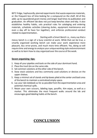 7
80°C fridge, haphazardly planned experiments that waste expensive materials,
or the frequent loss of time looking for a compound on the shelf. All of this
adds up to squandered grant money and longer lead times to publication and
graduation. An efficient lab does not just keep benches clean and tidy. It also
establishes healthy habits, sets practical rules for cataloging and ordering
materials, schedules activities (cleaning duties, equipment maintenance and
even a day off to have fun together), and enforces professional conduct
related to experimentation.
Starting with a Smart Bench i.e., many say that a
messy bench is a sign of a busy scientist at work. While that can be true, a
smartly organized working bench can make your work experience more
pleasant, less error-prone, and much more time efficient. Yes, doing so will
require time and energy to analyze your uniqueworking style and environment
as well as to learn how to stay organized over the course of the week.
Seven organizing tips:
1. Keep all your pipettes and tools on the side of your dominant hand.
2. Place the trash bin on the same side.
3. Set common solutions at the other side of the bench.
4. Stow stock solutions and less commonly used solutions or devices on the
upper shelves.
5. Keep a minimal set of stands and tip boxes piled at the center and back area
of the bench to maintain a centralized empty space.
6. Lay your lab notebook as far as possible from the experimentation area and
potential chemical spills.
7. Retain your own scissors, labeling tape, paraffin, Kim wipes, as well as a
marker. This eliminates the most frequent walks around the lab and
encourages good labeling habits at the bench.
CONCLUSION
 