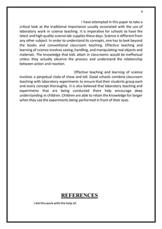 8
I have attempted in this paper to take a
critical look at the traditional importance usually associated with the use of
laboratory work in science teaching. It is imperative for schools to have the
latest and high quality science lab supplies these days. Science is different from
any other subject. In order to understand its concepts, one has to look beyond
the books and conventional classroom teaching. Effective teaching and
learning of science involves seeing, handling, and manipulating real objects and
materials. The knowledge that kids attain in classrooms would be ineffectual
unless they actually observe the process and understand the relationship
between action and reaction.
Effective teaching and learning of science
involves a perpetual state of show and tell. Good schools combine classroom
teaching with laboratory experiments to ensure that their students grasp each
and every concept thoroughly. It is also believed that laboratory teaching and
experiments that are being conducted there help encourage deep
understanding in children. Children are able to retain the knowledge for longer
when they see the experiments being performed in front of their eyes.
REFERENCES
I did this work with the help of:
 