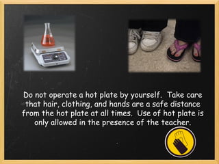 Do not operate a hot plate by yourself.  Take care
that hair, clothing, and hands are a safe distance
from the hot plate at all times.  Use of hot plate is
only allowed in the presence of the teacher.
 