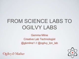 FROM SCIENCE LABS TO
OGILVY LABS
Gemma Milne
Creative Lab Technologist
@gkmilne1 // @ogilvy_lon_lab
 