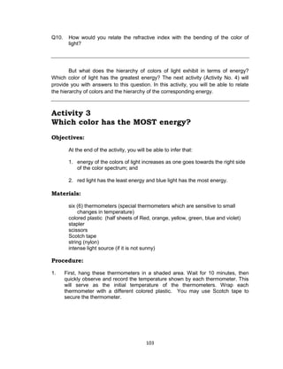103
Q10. How would you relate the refractive index with the bending of the color of
light?
But what does the hierarchy of colors of light exhibit in terms of energy?
Which color of light has the greatest energy? The next activity (Activity No. 4) will
provide you with answers to this question. In this activity, you will be able to relate
the hierarchy of colors and the hierarchy of the corresponding energy.
Activity 3
Which color has the MOST energy?
Objectives:
At the end of the activity, you will be able to infer that:
1. energy of the colors of light increases as one goes towards the right side
of the color spectrum; and
2. red light has the least energy and blue light has the most energy.
Materials:
six (6) thermometers (special thermometers which are sensitive to small
changes in temperature)
colored plastic (half sheets of Red, orange, yellow, green, blue and violet)
stapler
scissors
Scotch tape
string (nylon)
intense light source (if it is not sunny)
Procedure:
1. First, hang these thermometers in a shaded area. Wait for 10 minutes, then
quickly observe and record the temperature shown by each thermometer. This
will serve as the initial temperature of the thermometers. Wrap each
thermometer with a different colored plastic. You may use Scotch tape to
secure the thermometer.
 