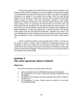 105
Did you have a good set of results? Were you able to enjoy the activity on the
energy of colors of light? Temperature as we have defined it in the previous module
is the average kinetic energy of the molecules of an object. The higher the registered
temperature, the greater is the average kinetic energy. When the violet colored
wrapper is hit by sunlight or a light source, only the violet component of white light
passes through the plastic. Since the thermometer wrapped in violet plastic
registered the highest temperature, violet light then greatly increases the average
kinetic energy of the air surrounding the thermometer. On the other hand, the
thermometer with the red plastic cover only allows red light to pass through it. This
means that since the thermometer covered with the red plastic sheet registered the
lowest temperature, red light only brings about a minimal increase in the average
kinetic energy of the air surrounding the thermometer. Basically, from Activity 3, we
have identified that blue has the highest energy and red light has the least. On which
other characteristics of color of light does the energy of the colors of light depend
on?
Activity 4 revisits the activity you have already done in Grade 7. The focus of
the activity in Grade 7 however, was to identify the corresponding frequency and
wavelength of each color of light and the computation of the speed of each. We
noted last time that the speed of the wave is the product of the frequency of the wave
and the corresponding wavelength. This time we will focus on how energy relates to
the frequency of the colors of light.
Activity 4
The color spectrum wheel revisited
Objectives:
At the end of the activity, you will be able to infer that:
1. light is composed of colors of different frequencies and wavelength;
2. the frequencies of the colors of light are inversely proportional to the
wavelength;
3. the product of the frequency and the wavelength of the colors of light is a
constant; and
4. the arrangement of colors of light shows the hierarchy of the color’s
corresponding energy.
 