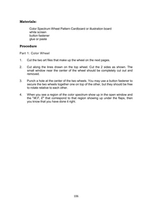 106
Materials:
Color Spectrum Wheel Pattern Cardboard or illustration board
white screen
button fastener
glue or paste
Procedure
Part 1: Color Wheel
1. Cut the two art files that make up the wheel on the next pages.
2. Cut along the lines drawn on the top wheel. Cut the 2 sides as shown. The
small window near the center of the wheel should be completely cut out and
removed.
3. Punch a hole at the center of the two wheels. You may use a button fastener to
secure the two wheels together one on top of the other, but they should be free
to rotate relative to each other.
4. When you see a region of the color spectrum show up in the open window and
the "W,F, E" that correspond to that region showing up under the flaps, then
you know that you have done it right.
 