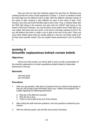 110
Now you have an idea why rainbows appear the way they do. Rainbows are
created just like the colors of light appeared in Activity 1. A prism is needed to break
the white light into the different colors of light. With the different refractive indices of
the colors of light, bending is also different for each of the colors of light. From
Activity 2 you have just found that Blue light is bent most. Thus, a rainbow starts with
the RED light being at the topmost and ends with the VIOLET light being on the
bottom of the bow? However, you saw the Blue at the bottom since Violet light is not
very visible. But which acts as a prism in the sky for real large rainbows to form? Do
you still believe that there is really a pot of gold at the end of the bow? There are
many other beliefs about what we usually observe in the sky. Are these really true?
Do they have scientific bases? Can you explain these phenomena? Let’s try Activity
5.
Activity 5
Scientific explanations behind certain beliefs
Objectives:
At the end of the activity, you will be able to come up with a presentation of
the scientific explanations of certain superstitious beliefs related to observable
phenomena in the sky.
Materials:
interview guide
pen and paper
Procedure:
1. With your groupmates, draft about 5 questions that you intend to ask people so
that you will be able to get information about your beliefs of the people in the
locality regarding the following phenomena:
a. Red sky in the afternoon (sunset)
b. Why the sky is blue
c. There’s a pot of gold at the end of the rainbow
2. After writing the draft interview questions, have the questions checked by your
teacher.
3. With the interview guide, visit old folks and conduct interviews.
 