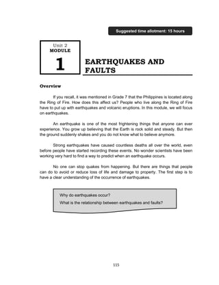 115
EARTHQUAKES AND
FAULTS
Overview
If you recall, it was mentioned in Grade 7 that the Philippines is located along
the Ring of Fire. How does this affect us? People who live along the Ring of Fire
have to put up with earthquakes and volcanic eruptions. In this module, we will focus
on earthquakes.
An earthquake is one of the most frightening things that anyone can ever
experience. You grow up believing that the Earth is rock solid and steady. But then
the ground suddenly shakes and you do not know what to believe anymore.
Strong earthquakes have caused countless deaths all over the world, even
before people have started recording these events. No wonder scientists have been
working very hard to find a way to predict when an earthquake occurs.
No one can stop quakes from happening. But there are things that people
can do to avoid or reduce loss of life and damage to property. The first step is to
have a clear understanding of the occurrence of earthquakes.
Why do earthquakes occur?
What is the relationship between earthquakes and faults?
Unit 2
MODULE
1
Suggested time allotment: 15 hours
 