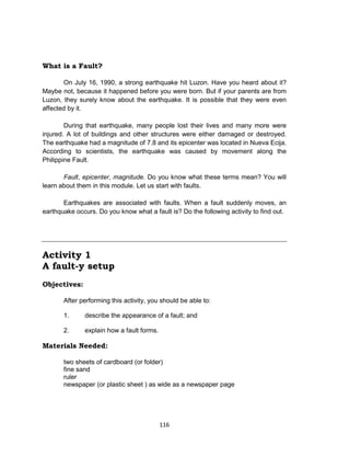 116
What is a Fault?
On July 16, 1990, a strong earthquake hit Luzon. Have you heard about it?
Maybe not, because it happened before you were born. But if your parents are from
Luzon, they surely know about the earthquake. It is possible that they were even
affected by it.
During that earthquake, many people lost their lives and many more were
injured. A lot of buildings and other structures were either damaged or destroyed.
The earthquake had a magnitude of 7.8 and its epicenter was located in Nueva Ecija.
According to scientists, the earthquake was caused by movement along the
Philippine Fault.
Fault, epicenter, magnitude. Do you know what these terms mean? You will
learn about them in this module. Let us start with faults.
Earthquakes are associated with faults. When a fault suddenly moves, an
earthquake occurs. Do you know what a fault is? Do the following activity to find out.
Activity 1
A fault-y setup
Objectives:
After performing this activity, you should be able to:
1. describe the appearance of a fault; and
2. explain how a fault forms.
Materials Needed:
two sheets of cardboard (or folder)
fine sand
ruler
newspaper (or plastic sheet ) as wide as a newspaper page
 