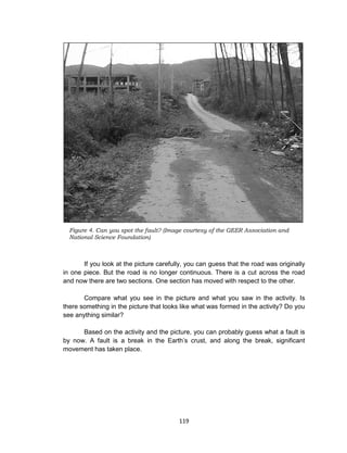 119
If you look at the picture carefully, you can guess that the road was originally
in one piece. But the road is no longer continuous. There is a cut across the road
and now there are two sections. One section has moved with respect to the other.
Compare what you see in the picture and what you saw in the activity. Is
there something in the picture that looks like what was formed in the activity? Do you
see anything similar?
Based on the activity and the picture, you can probably guess what a fault is
by now. A fault is a break in the Earth’s crust, and along the break, significant
movement has taken place.
Figure 4. Can you spot the fault? (Image courtesy of the GEER Association and
National Science Foundation)
 