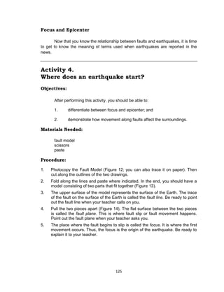125
Focus and Epicenter
Now that you know the relationship between faults and earthquakes, it is time
to get to know the meaning of terms used when earthquakes are reported in the
news.
Activity 4.
Where does an earthquake start?
Objectives:
After performing this activity, you should be able to:
1. differentiate between focus and epicenter; and
2. demonstrate how movement along faults affect the surroundings.
Materials Needed:
fault model
scissors
paste
Procedure:
1. Photocopy the Fault Model (Figure 12; you can also trace it on paper). Then
cut along the outlines of the two drawings.
2. Fold along the lines and paste where indicated. In the end, you should have a
model consisting of two parts that fit together (Figure 13).
3. The upper surface of the model represents the surface of the Earth. The trace
of the fault on the surface of the Earth is called the fault line. Be ready to point
out the fault line when your teacher calls on you.
4. Pull the two pieces apart (Figure 14). The flat surface between the two pieces
is called the fault plane. This is where fault slip or fault movement happens.
Point out the fault plane when your teacher asks you.
5. The place where the fault begins to slip is called the focus. It is where the first
movement occurs. Thus, the focus is the origin of the earthquake. Be ready to
explain it to your teacher.
 