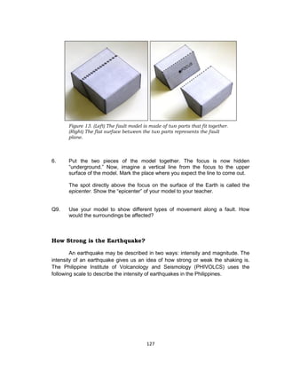 127
6. Put the two pieces of the model together. The focus is now hidden
“underground.” Now, imagine a vertical line from the focus to the upper
surface of the model. Mark the place where you expect the line to come out.
The spot directly above the focus on the surface of the Earth is called the
epicenter. Show the “epicenter” of your model to your teacher.
Q9. Use your model to show different types of movement along a fault. How
would the surroundings be affected?
How Strong is the Earthquake?
An earthquake may be described in two ways: intensity and magnitude. The
intensity of an earthquake gives us an idea of how strong or weak the shaking is.
The Philippine Institute of Volcanology and Seismology (PHIVOLCS) uses the
following scale to describe the intensity of earthquakes in the Philippines.
Figure 13. (Left) The fault model is made of two parts that fit together.
(Right) The flat surface between the two parts represents the fault
plane.
 