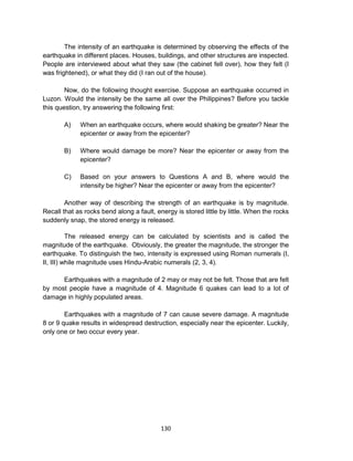 130
The intensity of an earthquake is determined by observing the effects of the
earthquake in different places. Houses, buildings, and other structures are inspected.
People are interviewed about what they saw (the cabinet fell over), how they felt (I
was frightened), or what they did (I ran out of the house).
Now, do the following thought exercise. Suppose an earthquake occurred in
Luzon. Would the intensity be the same all over the Philippines? Before you tackle
this question, try answering the following first:
A) When an earthquake occurs, where would shaking be greater? Near the
epicenter or away from the epicenter?
B) Where would damage be more? Near the epicenter or away from the
epicenter?
C) Based on your answers to Questions A and B, where would the
intensity be higher? Near the epicenter or away from the epicenter?
Another way of describing the strength of an earthquake is by magnitude.
Recall that as rocks bend along a fault, energy is stored little by little. When the rocks
suddenly snap, the stored energy is released.
The released energy can be calculated by scientists and is called the
magnitude of the earthquake. Obviously, the greater the magnitude, the stronger the
earthquake. To distinguish the two, intensity is expressed using Roman numerals (I,
II, III) while magnitude uses Hindu-Arabic numerals (2, 3, 4).
Earthquakes with a magnitude of 2 may or may not be felt. Those that are felt
by most people have a magnitude of 4. Magnitude 6 quakes can lead to a lot of
damage in highly populated areas.
Earthquakes with a magnitude of 7 can cause severe damage. A magnitude
8 or 9 quake results in widespread destruction, especially near the epicenter. Luckily,
only one or two occur every year.
 