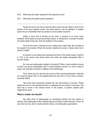 135
Q12. What does the water represent? How about the rock?
Q13. What does the plastic panel represent?
Faults are found not only on land but also under the sea. When a fault at the
bottom of the sea suddenly moves, the water above it can be affected. A sudden
push from an underwater fault can produce a wave called a tsunami.
Unlike a wave that is formed by the wind, a tsunami is so much more
powerful. Wind waves are just sea-surface waves. In comparison, a tsunami involves
the whole depth of the sea, from the seafloor to the surface.
Far from the shore, a tsunami is low, maybe just a meter high. But it travels at
the speed of a jet plane. When the tsunami reaches the shore, it slows down but it
grows in height.
A tsunami is very destructive because the force of the whole ocean is behind
it. This is the reason why whole towns and cities are totally devastated after a
tsunami attack.
So, how are earthquakes related to tsunamis? When a fault suddenly moves
on land, you get an earthquake. But if a fault suddenly moves in or near a body of
water, you may get a tsunami in addition to the earthquake.
Thus, when you are near the sea and you feel a strong earthquake, treat that
as a warning signal. Run to the highest place you can find, or if you have a vehicle,
evacuate inland.
Not every fault movement beneath the sea will produce a tsunami. Those
faults that move in a horizontal direction or sideways will not result in a tsunami. The
fault has to move in the vertical sense. In the activity, a sudden upward push
triggered the wave.
What’s Inside the Earth?
We often think of earthquakes as something harmful and the reason is
obvious. But earthquakes help scientists figure out what is inside the Earth. How? As
you know by now, when a fault suddenly moves, an earthquake is generated.
 