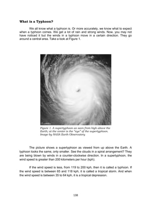 138
What is a Typhoon?
We all know what a typhoon is. Or more accurately, we know what to expect
when a typhoon comes. We get a lot of rain and strong winds. Now, you may not
have noticed it but the winds in a typhoon move in a certain direction. They go
around a central area. Take a look at Figure 1.
The picture shows a supertyphoon as viewed from up above the Earth. A
typhoon looks the same, only smaller. See the clouds in a spiral arrangement? They
are being blown by winds in a counter-clockwise direction. In a supertyphoon, the
wind speed is greater than 200 kilometers per hour (kph).
If the wind speed is less, from 119 to 200 kph, then it is called a typhoon. If
the wind speed is between 65 and 118 kph, it is called a tropical storm. And when
the wind speed is between 35 to 64 kph, it is a tropical depression.
Figure 1. A supertyphoon as seen from high above the
Earth; at the center is the “eye” of the supertyphoon.
Image by NASA Earth Observatory
 
