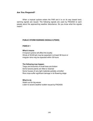 149
Are You Prepared?
When a tropical cyclone enters the PAR and it is on its way toward land,
warning signals are issued. The following signals are used by PAGASA to warn
people about the approaching weather disturbance. Do you know what the signals
mean?
PUBLIC STORM WARNING SIGNALS (PSWS)
PSWS # 1
What it means
A tropical cyclone will affect the locality
Winds of 30-60 kph may be expected in at least 36 hours or
irregular rains may be expected within 36 hours
The following may happen
Twigs and branches of small trees are broken
Some banana plants are tilted or downed
Some houses of very light materials partially unroofed
Rice crops suffer significant damage in its flowering stage
What to do
Watch out for big waves
Listen to severe weather bulletin issued by PAGASA
 