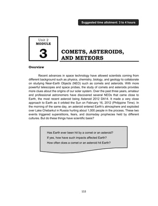153
COMETS, ASTEROIDS,
AND METEORS
Overview
Recent advances in space technology have allowed scientists coming from
different background such as physics, chemistry, biology, and geology to collaborate
on studying Near-Earth Objects (NEO) such as comets and asteroids. With more
powerful telescopes and space probes, the study of comets and asteroids provides
more clues about the origins of our solar system. Over the past three years, amateur
and professional astronomers have discovered several NEOs that came close to
Earth, the most recent asteroid being Asteroid 2012 DA14. It made a very close
approach to Earth as it orbited the Sun on February 16, 2012 (Philippine Time). In
the morning of the same day, an asteroid entered Earth’s atmosphere and exploded
over Lake Chebarkul in Russia hurting about 1,000 people in the process. These two
events triggered superstitions, fears, and doomsday prophecies held by different
cultures. But do these things have scientific basis?
Has Earth ever been hit by a comet or an asteroid?
If yes, how have such impacts affected Earth?
How often does a comet or an asteroid hit Earth?
Unit 2
MODULE
3
Suggested time allotment: 3 to 4 hours
 
