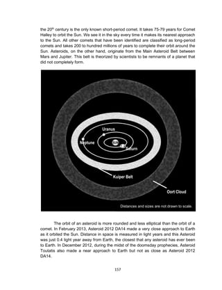 157
the 20th
century is the only known short-period comet. It takes 75-79 years for Comet
Halley to orbit the Sun. We see it in the sky every time it makes its nearest approach
to the Sun. All other comets that have been identified are classified as long-period
comets and takes 200 to hundred millions of years to complete their orbit around the
Sun. Asteroids, on the other hand, originate from the Main Asteroid Belt between
Mars and Jupiter. This belt is theorized by scientists to be remnants of a planet that
did not completely form.
The orbit of an asteroid is more rounded and less elliptical than the orbit of a
comet. In February 2013, Asteroid 2012 DA14 made a very close approach to Earth
as it orbited the Sun. Distance in space is measured in light years and this Asteroid
was just 0.4 light year away from Earth, the closest that any asteroid has ever been
to Earth. In December 2012, during the midst of the doomsday prophecies, Asteroid
Toutatis also made a near approach to Earth but not as close as Asteroid 2012
DA14.
Neptune
Uranus
Saturn
SUN
Kuiper Belt
Oort Cloud
Distances and sizes are not drawn to scale.
 