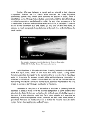 158
Another difference between a comet and an asteroid is their chemical
composition. Comets are icy objects while asteroids are rocky fragments.
Sometimes, comets may contain other elements like sodium or argon, which is
specific to a comet. Through further studies, scientists learned that Comet Hale-Bopp
contained argon which was believed to explain the very bright appearance of the
comet in 1997. Scientists also discovered a faint sodium tail, a third type of comet tail
to add to the well-known dust and plasma (or ion) tails. On the other hand, an
asteroid is mostly composed of rock (silicates) and metals (iron and nickel being the
usual metals).
The composition of a comet is important in helping scientists understand how
Earth has liquid water, which in turn made the planet livable. During Earth’s
formation, scientists theorized that the planet must have been too hot to have liquid
water on its surface. By studying comets’ orbits and the chemical composition of
materials found in impact craters found all over Earth, soil and ice samples collected
from drilling down Earth’s crust and marine layers, scientists theorized that the early
impact of comets on Earth brought liquid water to the planet.
The chemical composition of an asteroid is important in providing clues for
scientists to discover more about the chemical composition of Earth and the other
planets in the Solar System, as well as how life on Earth was affected by impacts in
the past. It is the scientists’ belief that Earth, other planets, and asteroids are
essentially similar in composition. In fact, asteroids are also called minor planets or
planetoids. Asteroids are mostly composed of metals like iron and nickel; the same
metals that are theorized to make up Earth’s core.
Permission obtained from the Center for Science Education
(CSE), UC Berkeley Space Sciences Laboratory
Comet Anatomy
Dust Tail
Coma
Nucleus
Plasma/Ion Tail
 