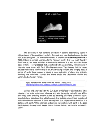 159
The discovery of high contents of iridium in oceanic sedimentary layers in
different parts of the world such as Italy, Denmark, and New Zealand during the late
1970s led geologists, Luis and Walter Alvarez to propose the Alvarez Hypothesis in
1980. Iridium is a metal belonging to the Platinum family. It is very rarely found in
Earth’s crust, but more abundant in the mantle and core. It is also abundant in our
solar system. They proposed that an asteroid with approximately 10 kilometers in
diameter made impact with Earth 65 million years ago. They thought that the impact
caused materials to be thrown up in air, thus blocking sunlight, and bringing about a
period of winter long enough to cause a mass extinction of plants and animals,
including the dinosaurs. Further, this event ended the Cretaceous Period and
ushered in the Tertiary Period.
Comets and asteroids orbit the Sun, but it is theorized by scientists that other
planets in our solar system can influence and alter the orbital path of these NEOs,
thus they come crashing towards Earth. By studying the orbits of known NEOs,
scientists have calculated the orbital periods that indicate when these objects will
make their closest approach to Earth as they orbit Sun, or predict the likelihood of a
collision with Earth. While asteroids and comets have collided with Earth in the past,
the frequency is very much longer than a human lifetime, so there is no need to
worry.
If you want to learn more about the Impact Theory, visit:
http://hoopermuseum.earthsci.carleton.ca/saleem/meteor.htm
NEAR – 433 Eros
Asteroid Eros – Permission obtained from
the CSE, UC Berkeley Space Science
Laboratory
 