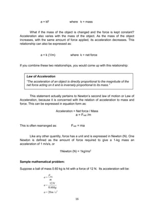 16
a = kF where k = mass
What if the mass of the object is changed and the force is kept constant?
Acceleration also varies with the mass of the object. As the mass of the object
increases, with the same amount of force applied, its acceleration decreases. This
relationship can also be expressed as:
a = k (1/m) where k = net force
If you combine these two relationships, you would come up with this relationship:
This statement actually pertains to Newton’s second law of motion or Law of
Acceleration, because it is concerned with the relation of acceleration to mass and
force. This can be expressed in equation form as:
Acceleration = Net force / Mass
a = Fnet /m
This is often rearranged as: Fnet = ma
Like any other quantity, force has a unit and is expressed in Newton (N). One
Newton is defined as the amount of force required to give a 1-kg mass an
acceleration of 1 m/s/s, or
1Newton (N) = 1kg/ms2
Sample mathematical problem:
Suppose a ball of mass 0.60 kg is hit with a force of 12 N. Its acceleration will be:
a =
FNet
m
a =
12N
0.60kg
a = 20m / s2
Law of Acceleration
“The acceleration of an object is directly proportional to the magnitude of the
net force acting on it and is inversely proportional to its mass.”
 