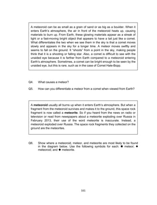 161
Q4. What causes a meteor?
Q5. How can you differentiate a meteor from a comet when viewed from Earth?
Q6. Show where a meteoroid, meteor, and meteorite are most likely to be found
in the diagram below. Use the following symbols for each:  meteor; 
meteoroid; and  meteorite.
A meteoroid usually all burns up when it enters Earth’s atmosphere. But when a
fragment from the meteoroid survives and makes it to the ground, this space rock
fragment is now called a meteorite. So if you heard from the news on radio or
television or read from newspapers about a meteorite exploding over Russia in
February 2013, their use of the word meteorite is inaccurate. Instead, a
meteoroid exploded over Russia. The space rock fragments they collected on the
ground are the meteorites.
A meteoroid can be as small as a grain of sand or as big as a boulder. When it
enters Earth’s atmosphere, the air in front of the meteoroid heats up, causing
materials to burn up. From Earth, these glowing materials appear as a streak of
light or a fast-moving bright object that appears to have a tail just like a comet.
What differentiates the two when we see them in the sky is that a comet moves
slowly and appears in the sky for a longer time. A meteor moves swiftly and
seems to fall on the ground. It “shoots” from a point in the sky, making people
think that it is a shooting or falling star. Also, a comet is difficult to see with the
unaided eye because it is farther from Earth compared to a meteoroid entering
Earth’s atmosphere. Sometimes, a comet can be bright enough to be seen by the
unaided eye, but this is rare, such as in the case of Comet Hale-Bopp.
 