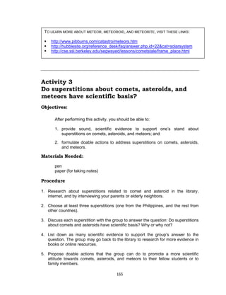 165
Activity 3
Do superstitions about comets, asteroids, and
meteors have scientific basis?
Objectives:
After performing this activity, you should be able to:
1. provide sound, scientific evidence to support one’s stand about
superstitions on comets, asteroids, and meteors; and
2. formulate doable actions to address superstitions on comets, asteroids,
and meteors.
Materials Needed:
pen
paper (for taking notes)
Procedure
1. Research about superstitions related to comet and asteroid in the library,
internet, and by interviewing your parents or elderly neighbors.
2. Choose at least three superstitions (one from the Philippines, and the rest from
other countries).
3. Discuss each superstition with the group to answer the question: Do superstitions
about comets and asteroids have scientific basis? Why or why not?
4. List down as many scientific evidence to support the group’s answer to the
question. The group may go back to the library to research for more evidence in
books or online resources.
5. Propose doable actions that the group can do to promote a more scientific
attitude towards comets, asteroids, and meteors to their fellow students or to
family members.
TO LEARN MORE ABOUT METEOR, METEOROID, AND METEORITE, VISIT THESE LINKS:
 http://www.pibburns.com/catastro/meteors.htm
 http://hubblesite.org/reference_desk/faq/answer.php.id=22&cat=solarsystem
 http://cse.ssl.berkeley.edu/segwayed/lessons/cometstale/frame_place.html
 