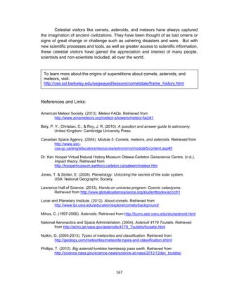167
Celestial visitors like comets, asteroids, and meteors have always captured
the imagination of ancient civilizations. They have been thought of as bad omens or
signs of great change or challenge such as ushering disasters and wars. But with
new scientific processes and tools, as well as greater access to scientific information,
these celestial visitors have gained the appreciation and interest of many people,
scientists and non-scientists included, all over the world.
References and Links:
American Meteor Society. (2013). Meteor FAQs. Retrieved from
http://www.amsmeteors.org/meteor-showers/meteor-faq/#1
Bely, P. Y., Christian, C., & Roy, J. R. (2010). A question and answer guide to astronomy.
United Kingdom: Cambridge University Press.
Canadian Space Agency. (2004). Module 5: Comets, meteors, and asteroids. Retrieved from
http://www.asc-
csa.gc.ca/eng/educators/resources/astronomy/module5/content.asp#5
Dr. Ken Hooper Virtual Natural History Museum Ottawa-Carleton Geoscience Centre. (n.d.).
Impact theory. Retrieved from
http://hoopermuseum.earthsci.carleton.ca/saleem/meteor.htm
Jones, T. & Stofan, E. (2008). Planetology: Unlocking the secrets of the solar system.
USA: National Geographic Society.
Lawrence Hall of Science. (2013). Hands-on universe program: Cosmic cataclysms.
Retrieved from http://www.globalsystemsscience.org/studentbooks/acc/ch1
Lunar and Planetary Institute. (2012). About comets. Retrieved from
http://www.lpi.usra.edu/education/explore/comets/background/
Mihos, C. (1997-2006). Asteroids. Retrieved from http://burro.astr.cwru.edu/stu/asteroid.html
National Aeronautics and Space Administration. (2004). Asteroid 4179 Toutatis. Retrieved
from http://echo.jpl.nasa.gov/asteroids/4179_Toutatis/toutatis.html
Notkin, G. (2005-2013). Types of meteorites and classification. Retrieved from
http://geology.com/meteorites/meteorite-types-and-classification.shtml
Phillips, T. (2012). Big asteroid tumbles harmlessly pass earth. Retrieved from
http://science.nasa.gov/science-news/science-at-nasa/2012/12dec_toutatis/
To learn more about the origins of superstitions about comets, asteroids, and
meteors, visit:
http://cse.ssl.berkeley.edu/segwayed/lessons/cometstale/frame_history.html
 