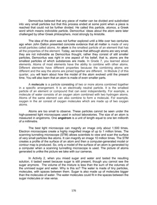 176
Democritus believed that any piece of matter can be divided and subdivided
into very small particles but that this process ended at some point when a piece is
reached that could not be further divided. He called this particle, atomos, a Greek
word which means indivisible particle. Democritus’ ideas about the atom were later
challenged by other Greek philosophers, most strongly by Aristotle.
The idea of the atom was not further explored until a little over two centuries
ago when John Dalton presented concrete evidence that all matter is made of very
small particles called atoms. An atom is the smallest particle of an element that has
all the properties of the element. Today, we know that although atoms are very small,
they are not indivisible as Democritus thought, rather they consist of still smaller
particles, Democritus was right in one aspect of his belief, that is, atoms are the
smallest particles of which substances are made. In Grade 7, you learned about
elements. Atoms of most elements have the ability to combine with other atoms.
Different elements have different properties because the combining atoms are
different and the way the atoms are joined together are different. In Module 2 of this
quarter, you will learn about how the model of the atom evolved until the present
time. You will also learn that an atom is made of even smaller parts.
A molecule is a particle consisting of two or more atoms combined together
in a specific arrangement. It is an electrically neutral particle. It is the smallest
particle of an element or compound that can exist independently. For example, a
molecule of water consists of an oxygen atom combined with two hydrogen atoms.
Atoms of the same element can also combine to form a molecule. For example,
oxygen in the air consist of oxygen molecules which are made up of two oxygen
atoms.
Atoms are too small to observe. These particles cannot be seen under the
high-powered light microscopes used in school laboratories. The size of an atom is
measured in angstroms. One angstrom is a unit of length equal to one ten millionth
of a millimetre.
The best light microscope can magnify an image only about 1,500 times.
Electron microscopes create a highly magnified image of up to 1 million times. The
scanning tunneling microscope (STM) allows scientists to view and scan the surface
of very small particles like atoms. It can magnify an image 10 million times. The STM
creates a profile of the surface of an atom and then a computer-generated model or
contour map is produced. So, only a model of the surface of an atom is generated by
a computer when a scanning tunnelling microscope is used. The picture of atoms
generated is unlike the picture we take with our cameras.
In Activity 2, when you mixed sugar and water and tasted the resulting
solution, it tasted sweet because sugar is still present, though you cannot see the
sugar anymore. The volume of the mixture is less than the sum of the volumes of
the unmixed sugar and water. Why is this so? The water is made of tiny particles,
molecules, with spaces between them. Sugar is also made up of molecules bigger
than the molecules of water. The water molecules could fit in the spaces between the
sugar molecules or vise versa.
 
