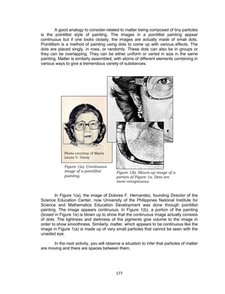177
Figure 1(b). Blown-up image of a
portion of Figure 1a. Dots are
more conspicuous.
Figure 1(a). Continuous
image of a pointillist
painting
Photo courtesy of Maria
Laura V. Ginoy
A good analogy to consider related to matter being composed of tiny particles
is the pointillist style of painting. The images in a pointillist painting appear
continuous but if one looks closely, the images are actually made of small dots.
Pointillism is a method of painting using dots to come up with various effects. The
dots are placed singly, in rows, or randomly. These dots can also be in groups or
they can be overlapping. They can be either uniform or varied in size in the same
painting. Matter is similarly assembled, with atoms of different elements combining in
various ways to give a tremendous variety of substances.
In Figure 1(a), the image of Dolores F. Hernandez, founding Director of the
Science Education Center, now University of the Philippines National Institute for
Science and Mathematics Education Development was done through pointillist
painting. The image appears continuous. In Figure 1(b), a portion of the painting
(boxed in Figure 1a) is blown up to show that the continuous image actually consists
of dots. The lightness and darkness of the pigments give volume to the image in
order to show smoothness. Similarly, matter, which appears to be continuous like the
image in Figure 1(a) is made up of very small particles that cannot be seen with the
unaided eye.
In the next activity, you will observe a situation to infer that particles of matter
are moving and there are spaces between them.
 