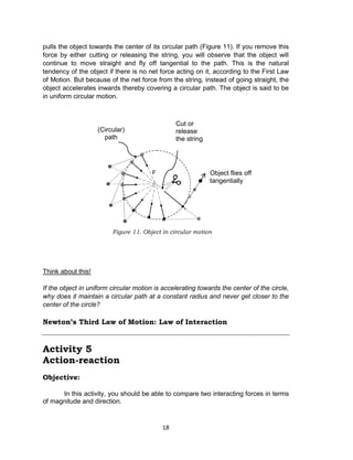 18
pulls the object towards the center of its circular path (Figure 11). If you remove this
force by either cutting or releasing the string, you will observe that the object will
continue to move straight and fly off tangential to the path. This is the natural
tendency of the object if there is no net force acting on it, according to the First Law
of Motion. But because of the net force from the string, instead of going straight, the
object accelerates inwards thereby covering a circular path. The object is said to be
in uniform circular motion.
Think about this!
If the object in uniform circular motion is accelerating towards the center of the circle,
why does it maintain a circular path at a constant radius and never get closer to the
center of the circle?
Newton’s Third Law of Motion: Law of Interaction
Activity 5
Action-reaction
Objective:
In this activity, you should be able to compare two interacting forces in terms
of magnitude and direction.
Figure 11. Object in circular motion
F Object flies off
tangentially
Cut or
release
the string
(Circular)
path
 