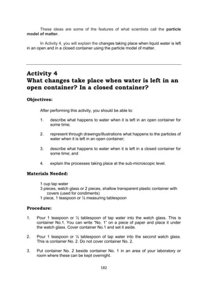 182
These ideas are some of the features of what scientists call the particle
model of matter.
In Activity 4, you will explain the changes taking place when liquid water is left
in an open and in a closed container using the particle model of matter.
Activity 4
What changes take place when water is left in an
open container? In a closed container?
Objectives:
After performing this activity, you should be able to:
1. describe what happens to water when it is left in an open container for
some time;
2. represent through drawings/illustrations what happens to the particles of
water when it is left in an open container;
3. describe what happens to water when it is left in a closed container for
some time; and
4. explain the processes taking place at the sub-microscopic level.
Materials Needed:
1 cup tap water
3 pieces, watch glass or 2 pieces, shallow transparent plastic container with
covers (used for condiments)
1 piece, 1 teaspoon or ½ measuring tablespoon
Procedure:
Is this matter?
1. Pour 1 teaspoon or ½ tablespoon of tap water into the watch glass. This is
container No.1. You can write “No. 1” on a piece of paper and place it under
the watch glass. Cover container No.1 and set it aside.
2. Pour 1 teaspoon or ½ tablespoon of tap water into the second watch glass.
This is container No. 2. Do not cover container No. 2.
3. Put container No. 2 beside container No. 1 in an area of your laboratory or
room where these can be kept overnight.
 