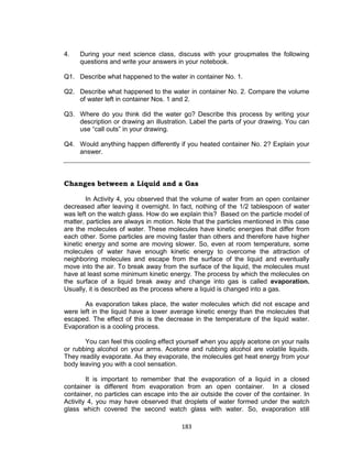 183
4. During your next science class, discuss with your groupmates the following
questions and write your answers in your notebook.
Q1. Describe what happened to the water in container No. 1.
Q2. Describe what happened to the water in container No. 2. Compare the volume
of water left in container Nos. 1 and 2.
Q3. Where do you think did the water go? Describe this process by writing your
description or drawing an illustration. Label the parts of your drawing. You can
use “call outs” in your drawing.
Q4. Would anything happen differently if you heated container No. 2? Explain your
answer.
Changes between a Liquid and a Gas
In Activity 4, you observed that the volume of water from an open container
decreased after leaving it overnight. In fact, nothing of the 1/2 tablespoon of water
was left on the watch glass. How do we explain this? Based on the particle model of
matter, particles are always in motion. Note that the particles mentioned in this case
are the molecules of water. These molecules have kinetic energies that differ from
each other. Some particles are moving faster than others and therefore have higher
kinetic energy and some are moving slower. So, even at room temperature, some
molecules of water have enough kinetic energy to overcome the attraction of
neighboring molecules and escape from the surface of the liquid and eventually
move into the air. To break away from the surface of the liquid, the molecules must
have at least some minimum kinetic energy. The process by which the molecules on
the surface of a liquid break away and change into gas is called evaporation.
Usually, it is described as the process where a liquid is changed into a gas.
As evaporation takes place, the water molecules which did not escape and
were left in the liquid have a lower average kinetic energy than the molecules that
escaped. The effect of this is the decrease in the temperature of the liquid water.
Evaporation is a cooling process.
You can feel this cooling effect yourself when you apply acetone on your nails
or rubbing alcohol on your arms. Acetone and rubbing alcohol are volatile liquids.
They readily evaporate. As they evaporate, the molecules get heat energy from your
body leaving you with a cool sensation.
It is important to remember that the evaporation of a liquid in a closed
container is different from evaporation from an open container. In a closed
container, no particles can escape into the air outside the cover of the container. In
Activity 4, you may have observed that droplets of water formed under the watch
glass which covered the second watch glass with water. So, evaporation still
 