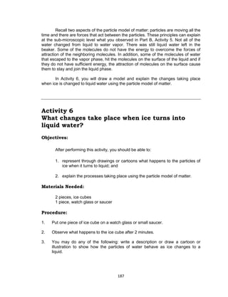 187
Recall two aspects of the particle model of matter: particles are moving all the
time and there are forces that act between the particles. These principles can explain
at the sub-microscopic level what you observed in Part B, Activity 5. Not all of the
water changed from liquid to water vapor. There was still liquid water left in the
beaker. Some of the molecules do not have the energy to overcome the forces of
attraction of the neighboring molecules. In addition, some of the molecules of water
that escaped to the vapor phase, hit the molecules on the surface of the liquid and if
they do not have sufficient energy, the attraction of molecules on the surface cause
them to stay and join the liquid phase.
In Activity 6, you will draw a model and explain the changes taking place
when ice is changed to liquid water using the particle model of matter.
Activity 6
What changes take place when ice turns into
liquid water?
Objectives:
After performing this activity, you should be able to:
1. represent through drawings or cartoons what happens to the particles of
ice when it turns to liquid; and
2. explain the processes taking place using the particle model of matter.
Materials Needed:
2 pieces, ice cubes
1 piece, watch glass or saucer
Procedure:
Is this matter?
1. Put one piece of ice cube on a watch glass or small saucer.
2. Observe what happens to the ice cube after 2 minutes.
3. You may do any of the following: write a description or draw a cartoon or
illustration to show how the particles of water behave as ice changes to a
liquid.
 