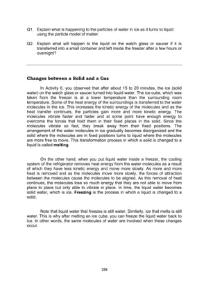 188
Q1. Explain what is happening to the particles of water in ice as it turns to liquid
using the particle model of matter.
Q2. Explain what will happen to the liquid on the watch glass or saucer if it is
transferred into a small container and left inside the freezer after a few hours or
overnight?
Changes between a Solid and a Gas
In Activity 6, you observed that after about 15 to 20 minutes, the ice (solid
water) on the watch glass or saucer turned into liquid water. The ice cube, which was
taken from the freezer is at a lower temperature than the surrounding room
temperature. Some of the heat energy of the surroundings is transferred to the water
molecules in the ice. This increases the kinetic energy of the molecules and as the
heat transfer continues, the particles gain more and more kinetic energy. The
molecules vibrate faster and faster and at some point have enough energy to
overcome the forces that hold them in their fixed places in the solid. Since the
molecules vibrate so fast, they break away from their fixed positions. The
arrangement of the water molecules in ice gradually becomes disorganized and the
solid where the molecules are in fixed positions turns to liquid where the molecules
are more free to move. This transformation process in which a solid is changed to a
liquid is called melting.
On the other hand, when you put liquid water inside a freezer, the cooling
system of the refrigerator removes heat energy from the water molecules as a result
of which they have less kinetic energy and move more slowly. As more and more
heat is removed and as the molecules move more slowly, the forces of attraction
between the molecules cause the molecules to be aligned. As this removal of heat
continues, the molecules lose so much energy that they are not able to move from
place to place but only able to vibrate in place. In time, the liquid water becomes
solid water, which is ice. Freezing is the process in which a liquid is changed to a
solid.
Note that liquid water that freezes is still water. Similarly, ice that melts is still
water. This is why after melting an ice cube, you can freeze the liquid water back to
ice. In other words, the same molecules of water are involved when these changes
occur.
 