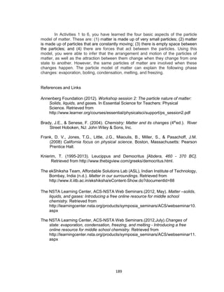 189
In Activities 1 to 6, you have learned the four basic aspects of the particle
model of matter. These are: (1) matter is made up of very small particles; (2) matter
is made up of particles that are constantly moving; (3) there is empty space between
the particles; and (4) there are forces that act between the particles. Using this
model, you were able to infer that the arrangement and motion of the particles of
matter, as well as the attraction between them change when they change from one
state to another. However, the same particles of matter are involved when these
changes happen. The particle model of matter can explain the following phase
changes: evaporation, boiling, condensation, melting, and freezing.
References and Links
Annenberg Foundation (2012). Workshop session 2: The particle nature of matter:
Solids, liquids, and gases. In Essential Science for Teachers: Physical
Science. Retrieved from
http://www.learner.org/courses/essential/physicalsci/support/ps_session2.pdf
Brady, J.E., & Senese, F. (2004). Chemistry: Matter and its changes (4th
ed.). River
Street Hoboken, NJ: John Wiley & Sons, Inc.
Frank, D. V., Jones, T.G., Little, J.G., Miaoulis, B., Miller, S., & Pasachoff, J.M.
(2008) California focus on physical science. Boston, Massachusetts: Pearson
Prentice Hall.
Knierim, T. (1995-2013). Leucippus and Democritus [Abdera, 460 - 370 BC].
Retrieved from http://www.thebigview.com/greeks/democritus.html.
The ekShiksha Team, Affordable Solutions Lab (ASL), Indian Institute of Technology,
Bombay, India (n.d.). Matter in our surroundings. Retrieved from
http://www.it.iitb.ac.in/ekshiksha/eContent-Show.do?documentId=88
The NSTA Learning Center, ACS-NSTA Web Seminars.(2012, May). Matter –solids,
liquids, and gases: Introducing a free online resource for middle school
chemistry. Retrieved from
http://learningcenter.nsta.org/products/symposia_seminars/ACS/webseminar10.
aspx
The NSTA Learning Center, ACS-NSTA Web Seminars.(2012,July).Changes of
state: evaporation, condensation, freezing, and melting - Introducing a free
online resource for middle school chemistry. Retrieved from
http://learningcenter.nsta.org/products/symposia_seminars/ACS/webseminar11.
aspx
 
