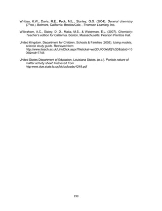 190
Whitten, K.W., Davis, R.E., Peck, M.L., Stanley, G.G. (2004). General chemistry
(7th
ed.). Belmont, California: Brooks/Cole—Thomson Learning, Inc.
Wilbraham, A.C., Staley, D. D., Matta, M.S., & Waterman, E.L. (2007). Chemistry:
Teacher’s edition for California. Boston, Massachusetts: Pearson Prentice Hall.
United Kingdom. Department for Children, Schools & Families (2008). Using models,
science study guide. Retrieved from
http://www.iteach.ac.uk/LinkClick.aspx?fileticket=wc0DUlOOxMQ%3D&tabid=10
06&mid=7745
United States Department of Education, Louisiana States. (n.d.). Particle nature of
matter activity sheet. Retrieved from
http:www.doe.state.la.us/ldc/uploads/4249.pdf
 