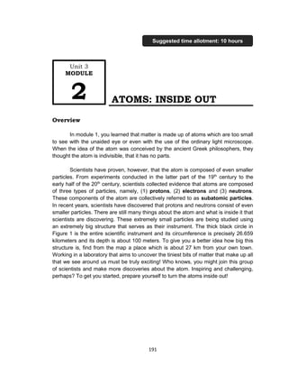 191
ATOMS: INSIDE OUT
Overview
In module 1, you learned that matter is made up of atoms which are too small
to see with the unaided eye or even with the use of the ordinary light microscope.
When the idea of the atom was conceived by the ancient Greek philosophers, they
thought the atom is indivisible, that it has no parts.
Scientists have proven, however, that the atom is composed of even smaller
particles. From experiments conducted in the latter part of the 19th
century to the
early half of the 20th
century, scientists collected evidence that atoms are composed
of three types of particles, namely, (1) protons, (2) electrons and (3) neutrons.
These components of the atom are collectively referred to as subatomic particles.
In recent years, scientists have discovered that protons and neutrons consist of even
smaller particles. There are still many things about the atom and what is inside it that
scientists are discovering. These extremely small particles are being studied using
an extremely big structure that serves as their instrument. The thick black circle in
Figure 1 is the entire scientific instrument and its circumference is precisely 26.659
kilometers and its depth is about 100 meters. To give you a better idea how big this
structure is, find from the map a place which is about 27 km from your own town.
Working in a laboratory that aims to uncover the tiniest bits of matter that make up all
that we see around us must be truly exciting! Who knows, you might join this group
of scientists and make more discoveries about the atom. Inspiring and challenging,
perhaps? To get you started, prepare yourself to turn the atoms inside out!
Unit 3
MODULE
2
Suggested time allotment: 10 hours
 
