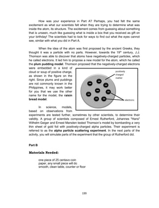 199
How was your experience in Part A? Perhaps, you had felt the same
excitement as what our scientists felt when they are trying to determine what was
inside the atom, its structure. The excitement comes from guessing about something
that is unseen, much like guessing what is inside a box that you received as gift on
your birthday! The scientists had to look for ways to find out what the eyes cannot
see, similar with what you did in Part A.
When the idea of the atom was first proposed by the ancient Greeks, they
thought it was a particle with no parts. However, towards the 19th
century, J.J.
Thomson was able to discover that atoms have negatively-charged particles, which
he called electrons. It led him to propose a new model for the atom, which he called
the plum pudding model. Thomson proposed that the negatively-charged electrons
were embedded in a kind of
cloud or soup of positive charge,
as shown in the figure on the
right. Since plums and puddings
are not commonly known in the
Philippines, it may work better
for you that we use the other
name for the model, the raisin
bread model.
In science, models,
based on observations from
experiments are tested further, sometimes by other scientists, to determine their
validity. A group of scientists composed of Ernest Rutherford, Johannes "Hans"
Wilhelm Geiger and Ernest Marsden tested Thomson’s model by bombarding a very
thin sheet of gold foil with positively-charged alpha particles. Their experiment is
referred to as the alpha particle scattering experiment. In the next parts of the
activity, you will simulate parts of the experiment that the group of Rutherford did.
Part B
Materials Needed:
one piece of 25 centavo coin
paper, any small piece will do
smooth, clean table, counter or floor
 