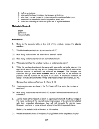 204
4. define an isotope,
5. interpret shorthand notations for isotopes and atoms,
6. infer that ions are formed from the removal or addition of electron/s,
7. evaluate the overall electrical charge of an atom, and
8. make an inventory of subatomic particles of a given element.
Materials Needed:
paper
pen/pencil
Periodic Table
Procedure:
1. Refer to the periodic table at the end of this module. Locate the atomic
number.
Q1. What is the element with an atomic number of 15?
Q2. How many protons does the atom of this element have?
Q3. How many protons are there in an atom of aluminum?
Q4. Which element has the smallest number of protons in its atom?
2. While the number of protons is the same with atoms of a particular element, the
number of neutrons may vary. Atoms having the same number of protons but
different number of neutrons are referred as isotopes. The isotopes are
identified through their mass number which is the sum of the number of
protons and the number of neutrons in an atom. A shorthand notation for
isotope includes the element’s symbol and mass number, for instance, Ca-40.
Consider two isotopes of carbon, C-12 and C-13.
Q5. How many protons are there in the C-12 isotope? How about the number of
neutrons?
Q6. How many protons are there in the C-13 isotope? How about the number of
neutrons?
3. Atomic mass is the mass of an atom of a particular element. It is the average of
the mass numbers of the naturally occurring isotopes of the element multiplied
with their respective abundance. You will not compute for atomic mass.
However, you have to know, at least, where to find it in the periodic table.
Refer to the periodic table at the end of this module.
Q7. What is the atomic mass of magnesium (Mg)? How about for potassium (K)?
 