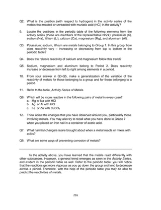 216
Q2. What is the position (with respect to hydrogen) in the activity series of the
metals that reacted or unreacted with muriatic acid (HCl) in the activity?
9. Locate the positions in the periodic table of the following elements from the
activity series (these are members of the representative block): potassium (K),
sodium (Na), lithium (Li), calcium (Ca), magnesium (Mg), and aluminum (Al).
Q3. Potassium, sodium, lithium are metals belonging to Group 1. In this group, how
does reactivity vary – increasing or decreasing from top to bottom in the
periodic table?
Q4. Does the relative reactivity of calcium and magnesium follow this trend?
Q5. Sodium, magnesium and aluminum belong to Period 2. Does reactivity
increase or decrease from left to right among elements in a period.
10. From your answer in Q3-Q5, make a generalization of the variation of the
reactivity of metals for those belonging to a group and for those belonging to a
period.
11. Refer to the table, Activity Series of Metals.
Q6. Which will be more reactive in the following pairs of metal in every case?
a. Mg or Na with HCl
b. Ag or Al with HCl
c. Fe or Zn with CuSO4
12. Think about the changes that you have observed around you, particularly those
involving metals. You may also try to recall what you have done in Grade 7
when you placed an iron nail in a container of acetic acid.
Q7. What harmful change/s is/are brought about when a metal reacts or mixes with
acids?
Q8. What are some ways of preventing corrosion of metals?
In the activity above, you have learned that the metals react differently with
other substances. However, a general trend emerges as seen in the Activity Series,
and evident in the periodic table as well. Refer to the periodic table, you will notice
that the reactions get more vigorous as you go down the group and tend to decrease
across a period. Therefore, with the help of the periodic table you may be able to
predict the reactivities of metals.
 