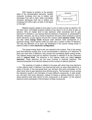 217
With respect to position in the periodic
table of the representative elements, metallic
character increases from top to bottom and
decreases from left to right; while nonmetallic
character decreases from top to bottom and
increases from left to right, as seen in the figure
on the right.
Metallic property relates to how easy it is for an atom to lose an electron. On
the other hand, nonmetallic property relates to how easy it is for an atom to gain an
electron. Why do metals tend to lose electrons while nonmetals tend to gain
electrons? In Module 2, you learned that the behavior of electrons is complicated to
describe. However, we use a model of electronic structure which presents a picture
where electrons occupy regions around the nucleus called electron shells. These
are also called energy levels because each electron shell corresponds to a
particular energy. Each electron shell can hold only a certain number of electrons.
The way the electrons of an atom are distributed in the various energy levels or
electron shells is called electronic configuration.
The lowest energy level is the one nearest to the nucleus. This is the energy
level that electrons occupy first. It can accommodate a maximum of 2 electrons. If
there are more than 2 electrons, they occupy the succeeding higher energy levels.
The highest energy level that an electron occupies is referred to as the outermost
shell or valence shell. The electrons in the valence shells are called valence
electrons. These electrons are the ones involved in chemical reactions. The
chemical properties of an element depend on the number of valence electrons.
The reactivity of metals is related to the ease with which they lose electrons
in their valence shell. In Module 2 you learned that when an atom loses electrons, a
cation is formed. In the next grade level, you will learn that some nonmetals, on the
other hand, tend to gain electrons thus forming anions. The formation of ions among
the elements results in the formation of many different compounds. In later levels,
you will learn that some elements, instead of losing or gaining electrons, tend to
share electrons with other atoms to form compounds. In all cases, it is the valence
electrons which participate in the formation of these compounds.
 