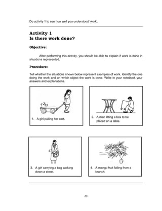 23
Do activity 1 to see how well you understood ‘work’.
Activity 1
Is there work done?
Objective:
After performing this activity, you should be able to explain if work is done in
situations represented.
Procedure:
Tell whether the situations shown below represent examples of work. Identify the one
doing the work and on which object the work is done. Write in your notebook your
answers and explanations.
2. A man lifting a box to be
placed on a table.
1. A girl pulling her cart.
4. A mango fruit falling from a
branch.
3. A girl carrying a bag walking
down a street.
 