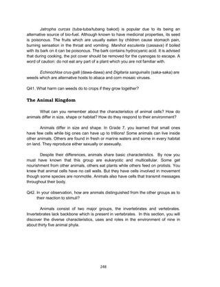248
Jatropha curcas (tuba-tuba/tubang bakod) is popular due to its being an
alternative source of bio-fuel. Although known to have medicinal properties, its seed
is poisonous. The fruits which are usually eaten by children cause stomach pain,
burning sensation in the throat and vomiting. Manihot esculenta (cassava) if boiled
with its bark on it can be poisonous. The bark contains hydrocyanic acid. It is advised
that during cooking, the pot cover should be removed for the cyanogas to escape. A
word of caution: do not eat any part of a plant which you are not familiar with.
Echinochloa crus-galli (dawa-dawa) and Digitaria sanguinalis (saka-saka) are
weeds which are alternative hosts to abaca and corn mosaic viruses.
Q41. What harm can weeds do to crops if they grow together?
The Animal Kingdom
What can you remember about the characteristics of animal cells? How do
animals differ in size, shape or habitat? How do they respond to their environment?
Animals differ in size and shape. In Grade 7, you learned that small ones
have few cells while big ones can have up to trillions! Some animals can live inside
other animals. Others are found in fresh or marine waters and some in every habitat
on land. They reproduce either sexually or asexually.
Despite their differences, animals share basic characteristics. By now you
must have known that this group are eukaryotic and multicellular. Some get
nourishment from other animals, others eat plants while others feed on protists. You
knew that animal cells have no cell walls. But they have cells involved in movement
though some species are nonmotile. Animals also have cells that transmit messages
throughout their body.
Q42. In your observation, how are animals distinguished from the other groups as to
their reaction to stimuli?
Animals consist of two major groups, the invertebrates and vertebrates.
Invertebrates lack backbone which is present in vertebrates. In this section, you will
discover the diverse characteristics, uses and roles in the environment of nine in
about thirty five animal phyla.
 