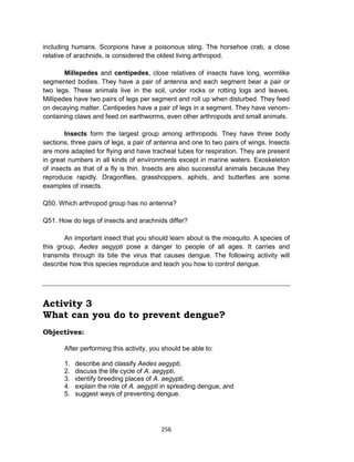 256
including humans. Scorpions have a poisonous sting. The horsehoe crab, a close
relative of arachnids, is considered the oldest living arthropod.
Millepedes and centipedes, close relatives of insects have long, wormlike
segmented bodies. They have a pair of antenna and each segment bear a pair or
two legs. These animals live in the soil, under rocks or rotting logs and leaves.
Millipedes have two pairs of legs per segment and roll up when disturbed. They feed
on decaying matter. Centipedes have a pair of legs in a segment. They have venom-
containing claws and feed on earthworms, even other arthropods and small animals.
Insects form the largest group among arthropods. They have three body
sections, three pairs of legs, a pair of antenna and one to two pairs of wings. Insects
are more adapted for flying and have tracheal tubes for respiration. They are present
in great numbers in all kinds of environments except in marine waters. Exoskeleton
of insects as that of a fly is thin. Insects are also successful animals because they
reproduce rapidly. Dragonflies, grasshoppers, aphids, and butterfies are some
examples of insects.
Q50. Which arthropod group has no antenna?
Q51. How do legs of insects and arachnids differ?
An important insect that you should learn about is the mosquito. A species of
this group, Aedes aegypti pose a danger to people of all ages. It carries and
transmits through its bite the virus that causes dengue. The following activity will
describe how this species reproduce and teach you how to control dengue.
Activity 3
What can you do to prevent dengue?
Objectives:
After performing this activity, you should be able to:
1. describe and classify Aedes aegypti,
2. discuss the life cycle of A. aegypti,
3. identify breeding places of A. aegypti,
4. explain the role of A. aegypti in spreading dengue, and
5. suggest ways of preventing dengue.
 