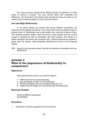 266
You have just gone through all the different groups of organisms on Earth
known to science at present. You have learned about their similarities and
differences. The discussions and activities also showed how they are useful to one
another and the whole ecosystem or how some harm others.
Low and High Biodiversity
In the earlier grades you learned that among different ecosystems, the
rainforest has the highest biodiversity. This means that it has the greatest number of
species living in it. Rainforests have a high rainfall, thus, have lots of plants in them.
This condition provides shelter, water and food to many species that can survive
drought or disasters as well as competition with other species. This results to a
stable ecosystem with lesser rate of species loss. Tropical rainforests are located in
places near the equator, while temperate rainforests are found in the temperate
regions.
Q68. Based on the discussion above, how will you describe an ecosystem with low
biodiversity?
Activity 4
What is the importance of biodiversity to
ecosystems?
Objectives:
After performing this activity, you should be able to:
1. differentiate low from high biodiversity,
2. give advantages of high over low biodiversity,
3. identify ecosystems with low and high biodiversity, and
4. predict what will happen to an ecosystem with low biodiversity.
Materials Needed:
photos of different ecosystems
pencil/ballpen
Procedure:
1. Get photos of various ecosystems from your teacher.
 