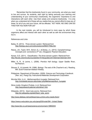 272
Remember that the biodiversity found in your community, are what you need
to live and survive. As students, start right by taking seriously your learning and
understanding of your community’s biodiversity, the organisms’ importance to and
interactions with each other. Use them wisely and conserve biodiversity. It is only
when you understand all of these will you realize that you cannot afford to lose any of
these, for all of you and your future, will be affected. “ACT NOW, NO ONE CAN DO
THIS FOR YOU NOR FOR US!”
In the next module, you will be introduced to more ways by which these
organisms affect and interact with each other as well as with the environment they
live in.
References and Links
Bailey, R. (2013). Three domain system. Retrieved from
http://biology.aout.com/od/evolution/a/99041708a.htm
Reece, J.B., Taylor, M.R., Simon, E.J., & Dickey, J.L. (2012). Campbell biology:
Concepts and connections (7th
ed.). Singapore: Pearson Education.
Karser, G.E. (2011). Classification: The three domain system. Retrieved from
http://faculty.ccbcmd.edu/courses/bio141/lecguide/unit1/3domain/3domain.html.
Miller, K. R., & Levine, L. (2006). Prentice Hall biology. Upper Saddle River,
NJ:Pearson.
Strauss, E., & Lisowski, M. (1998). Biology: The web of life (Teacher’s ed.). Reading,
MA: Scott Foresman-Addison Wesley.
Philippines. Department of Education. (2009). Science and Technology II textbook.
(Rev. ed.). Pasig City: Instructional Materials Development Corporation.
Microbe Wiki. (n.d.). Methanospirillum hungatei. Retrieved from
http://mirobewik.kenyon.edu/index/.php/Methanospirillum_hungatei
Slime molds: Kingdom Protista. (n.d). Retrieved from
http://waynesword.palomar.edu/slime1.htm
Wikipedia. (2013). Giant tube worms. Retrieved from
http://en.wikipedia.org/wiki/Giant_tube_worm
http://www.allatsea.net/caribbean/sea-urchins-who-needs-them/
https://www.e-education.psu.edu/geog030/node/394 - United States
http://www.bbc.co.uk/news/science-environment-19800253
 