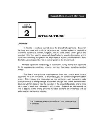 273
INTERACTIONS
Overview
In Module 1, you have learned about the diversity of organisms. Based on
the body structures and functions, organisms are classified using the hierarchical
taxonomic system (i.e. domain, kingdom, phylum, class, order, family, genus, and
species). Scientists use this system of classification to organize information and to
understand why living things exist the way they do in a particular environment. Also,
this helps us understand the role of each organism in the environment.
All these organisms need energy to sustain life. Every activity that organisms
do in ecosystems—breathing, moving, running, burrowing, growing—requires
energy.
The flow of energy is the most important factor that controls what kinds of
organisms live in an ecosystem. In this module, you will learn how organisms obtain
energy. This includes the discussion on how producers and consumers make
possible the flow of energy through ecosystems through food chains and food webs.
Students will then discover how the reduction in the amount of available energy limits
the number of steps that can occur in a food chain. Students will then identify the
role of bacteria in the cycling of some important elements or substances such as
water, oxygen, carbon and nitrogen.
How does energy become transferred from one organism
to another?
Unit 4
MODULE
2
Suggested time allotment: 5 to 6 hours
 